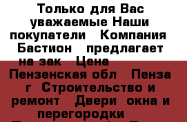 Только для Вас уважаемые Наши покупатели…… Компания «Бастион » предлагает на зак › Цена ­ 10 000 - Пензенская обл., Пенза г. Строительство и ремонт » Двери, окна и перегородки   . Пензенская обл.,Пенза г.